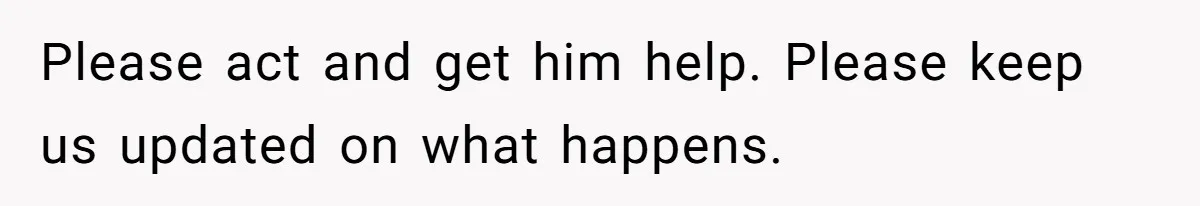 Please act and get him help. Please keep us updated on what happens.