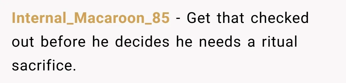 Internal_Macaroon_85 − Get that checked out before he decides he needs a ritual sacrifice.