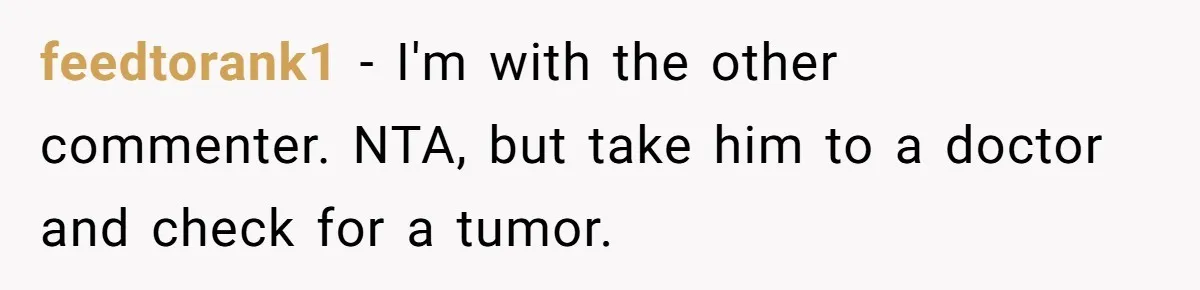 feedtorank1 − I'm with the other commenter. NTA, but take him to a doctor and check for a tumor.