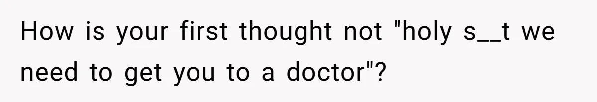 How is your first thought not "holy s__t we need to get you to a doctor"?