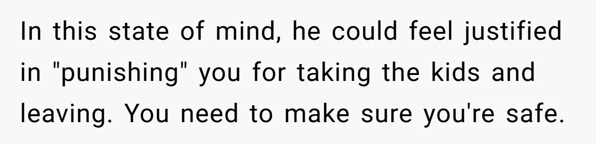 In this state of mind, he could feel justified in "punishing" you for taking the kids and leaving. You need to make sure you're safe.