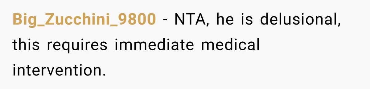 Big_Zucchini_9800 − NTA, he is delusional, this requires immediate medical intervention.