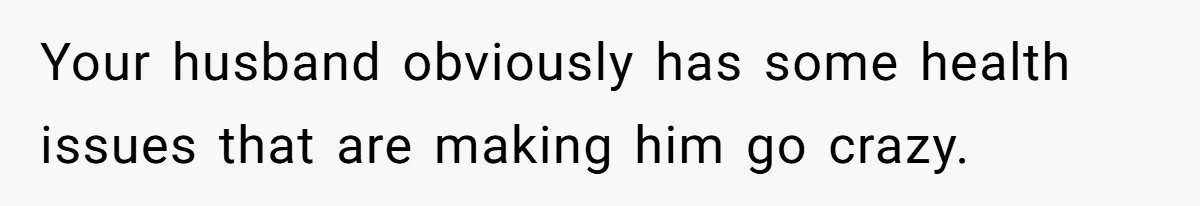 Your husband obviously has some health issues that are making him go crazy.