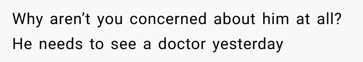 Why aren’t you concerned about him at all? He needs to see a doctor yesterday