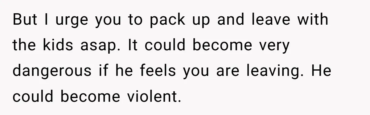 But I urge you to pack up and leave with the kids asap. It could become very dangerous if he feels you are leaving. He could become violent.