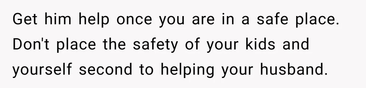 Get him help once you are in a safe place. Don't place the safety of your kids and yourself second to helping your husband.