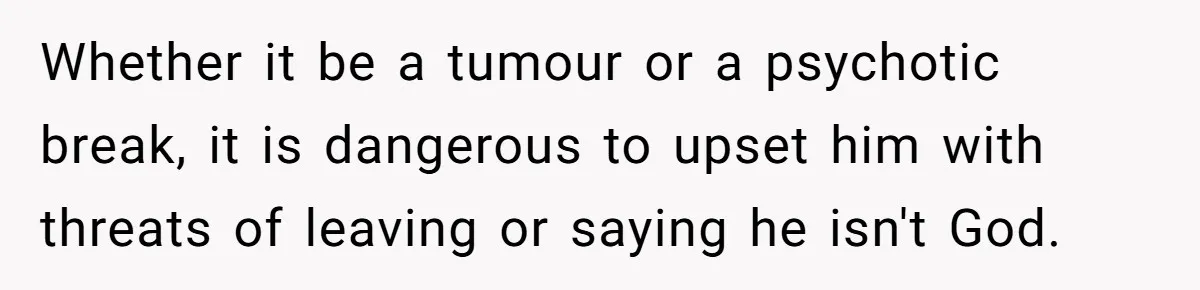 Whether it be a tumour or a psychotic break, it is dangerous to upset him with threats of leaving or saying he isn't God.