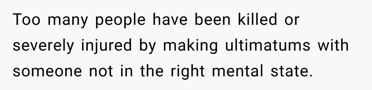 Too many people have been killed or severely injured by making ultimatums with someone not in the right mental state.