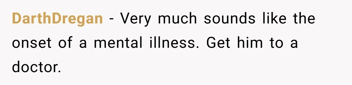 DarthDregan − Very much sounds like the onset of a mental illness. Get him to a doctor.