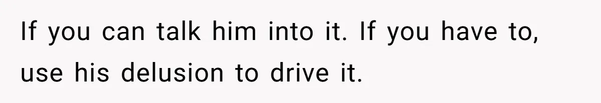 If you can talk him into it. If you have to, use his delusion to drive it.