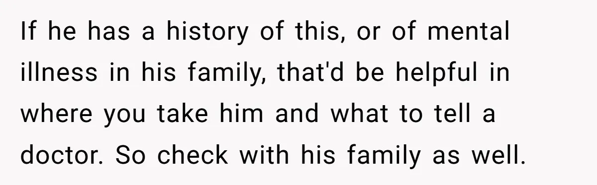 If he has a history of this, or of mental illness in his family, that'd be helpful in where you take him and what to tell a doctor. So check...