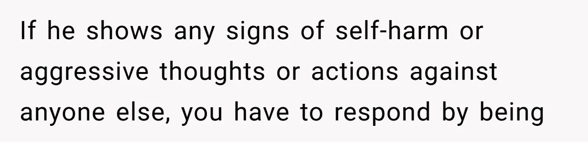 If he shows any signs of self-harm or aggressive thoughts or actions against anyone else, you have to respond by being