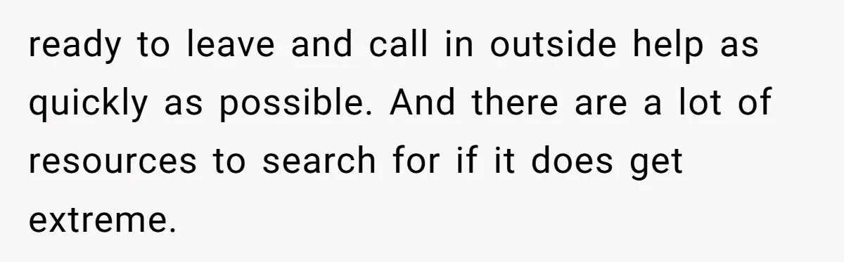 ready to leave and call in outside help as quickly as possible. And there are a lot of resources to search for if it does get extreme.