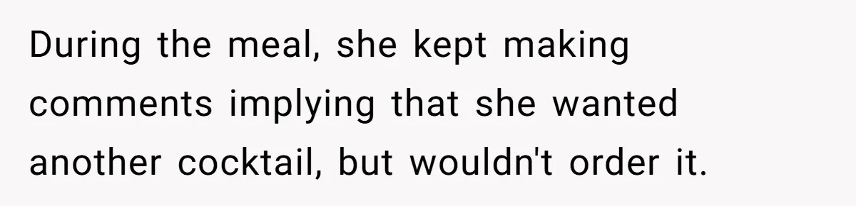 During the meal, she kept making comments implying that she wanted another cocktail, but wouldn't order it.