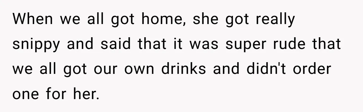 When we all got home, she got really snippy and said that it was super rude that we all got our own drinks and didn't order one for her.