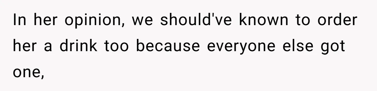 In her opinion, we should've known to order her a drink too because everyone else got one,