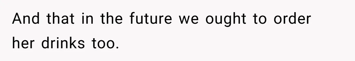 And that in the future we ought to order her drinks too.