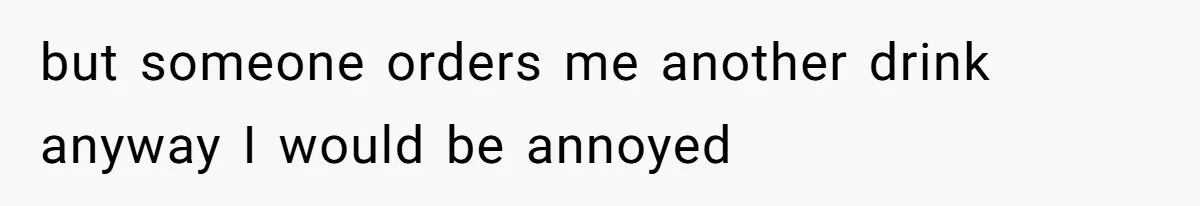 but someone orders me another drink anyway I would be annoyed