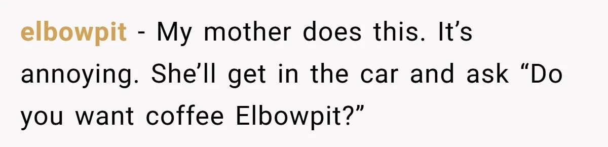 elbowpit − My mother does this. It’s annoying. She’ll get in the car and ask “Do you want coffee Elbowpit?”
