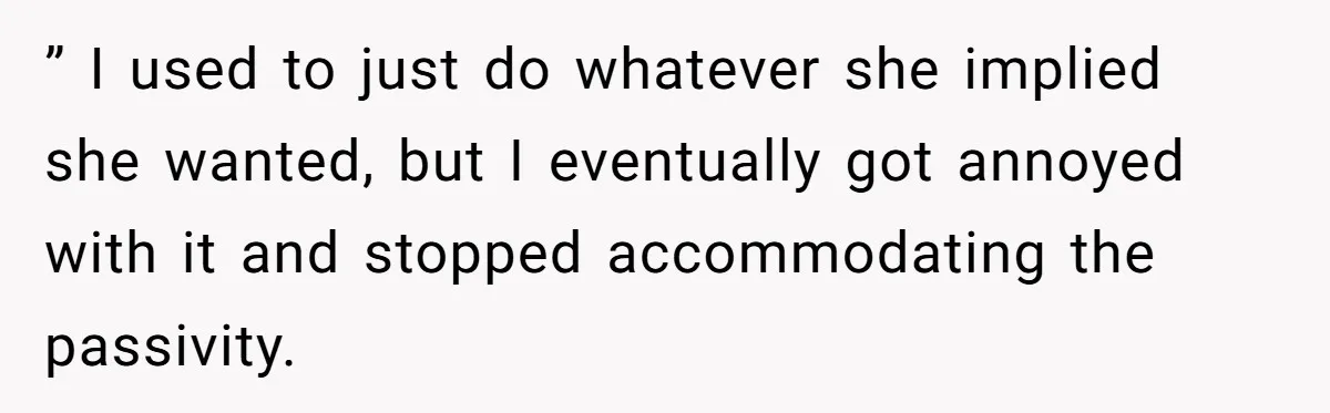 ” I used to just do whatever she implied she wanted, but I eventually got annoyed with it and stopped accommodating the passivity.