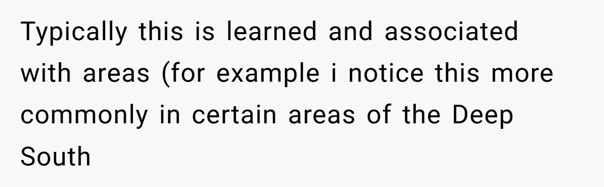 Typically this is learned and associated with areas (for example i notice this more commonly in certain areas of the Deep South