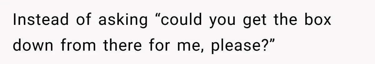 Instead of asking “could you get the box down from there for me, please?”