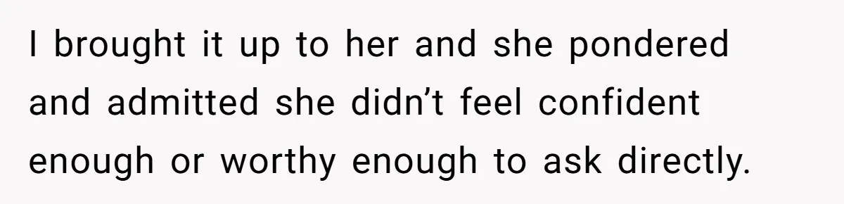 I brought it up to her and she pondered and admitted she didn’t feel confident enough or worthy enough to ask directly.