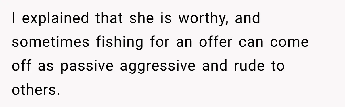 I explained that she is worthy, and sometimes fishing for an offer can come off as passive aggressive and rude to others.