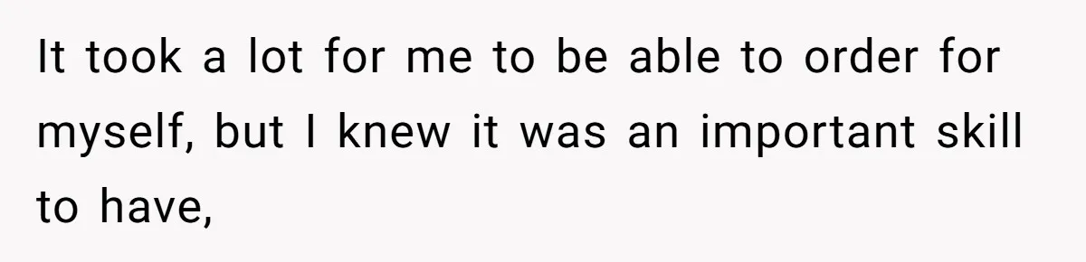 It took a lot for me to be able to order for myself, but I knew it was an important skill to have,