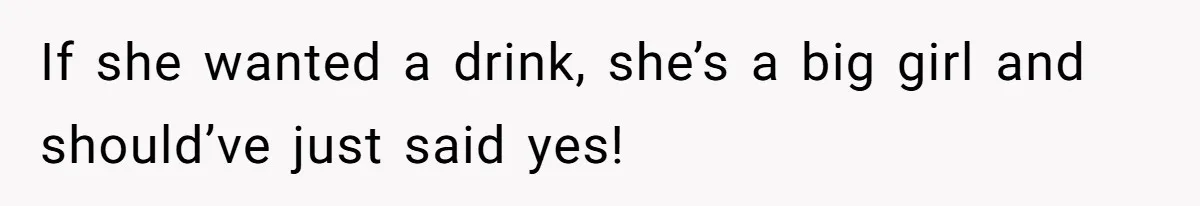 If she wanted a drink, she’s a big girl and should’ve just said yes!
