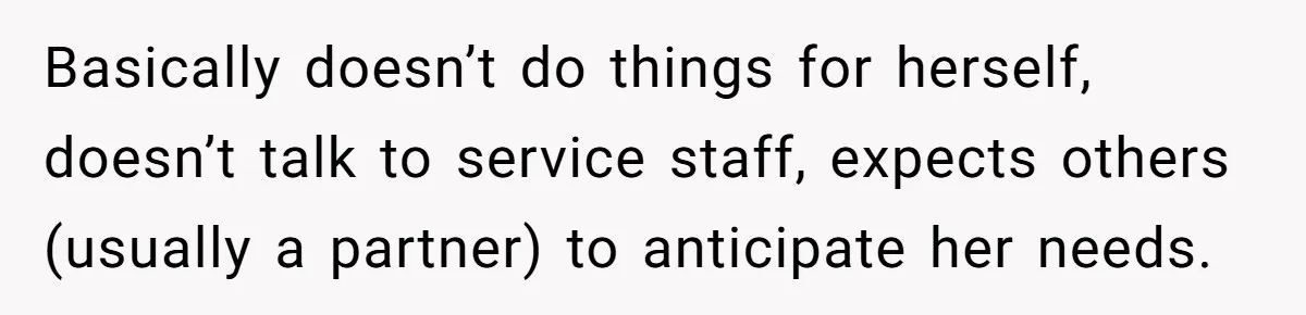 Basically doesn’t do things for herself, doesn’t talk to service staff, expects others (usually a partner) to anticipate her needs.