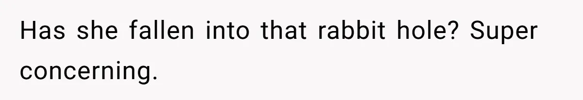 Has she fallen into that rabbit hole? Super concerning.