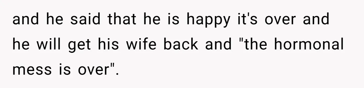 and he said that he is happy it's over and he will get his wife back and "the hormonal mess is over".