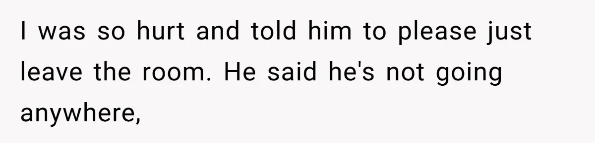 I was so hurt and told him to please just leave the room. He said he's not going anywhere,