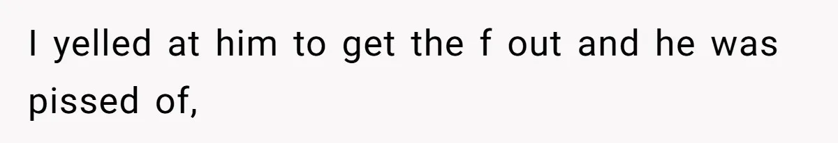 I yelled at him to get the f out and he was pissed of,