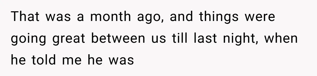 That was a month ago, and things were going great between us till last night, when he told me he was