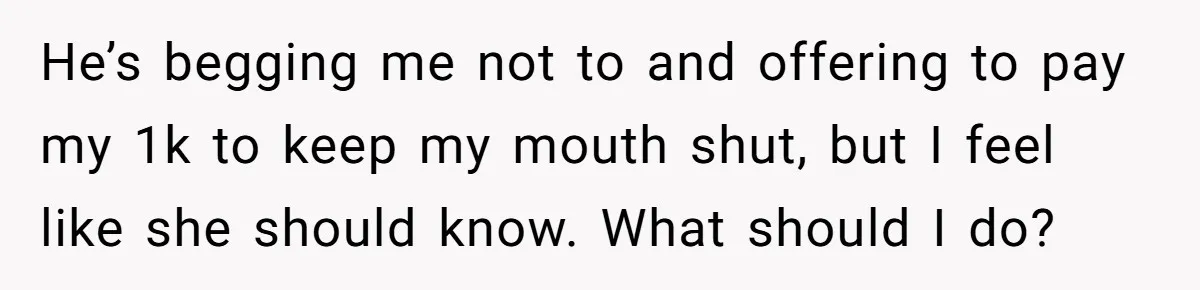 He’s begging me not to and offering to pay my 1k to keep my mouth shut, but I feel like she should know. What should I do?