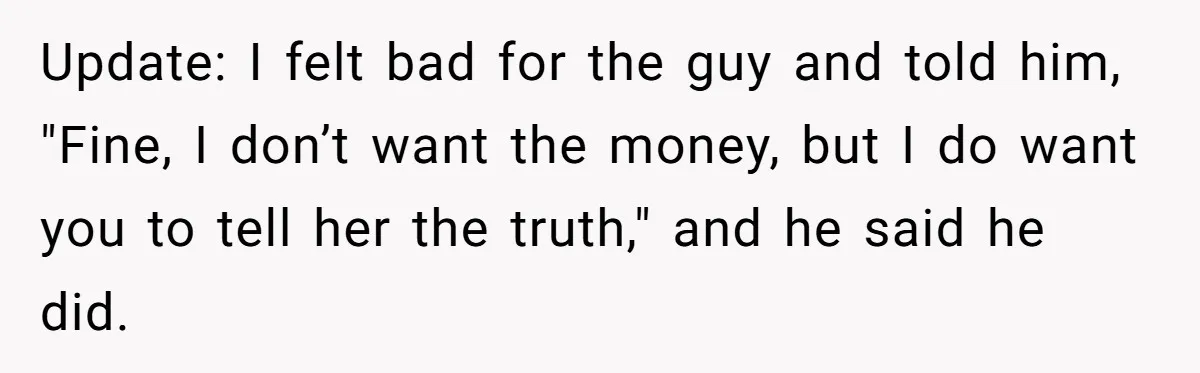 Update: I felt bad for the guy and told him, "Fine, I don’t want the money, but I do want you to tell her the truth," and he said he...