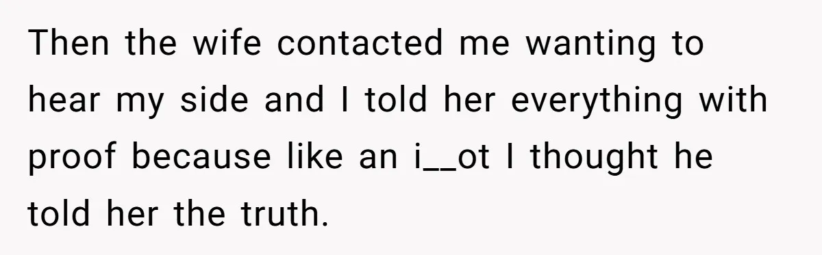 Then the wife contacted me wanting to hear my side and I told her everything with proof because like an i__ot I thought he told her the truth.