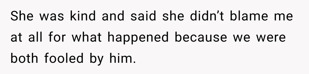 She was kind and said she didn’t blame me at all for what happened because we were both fooled by him.