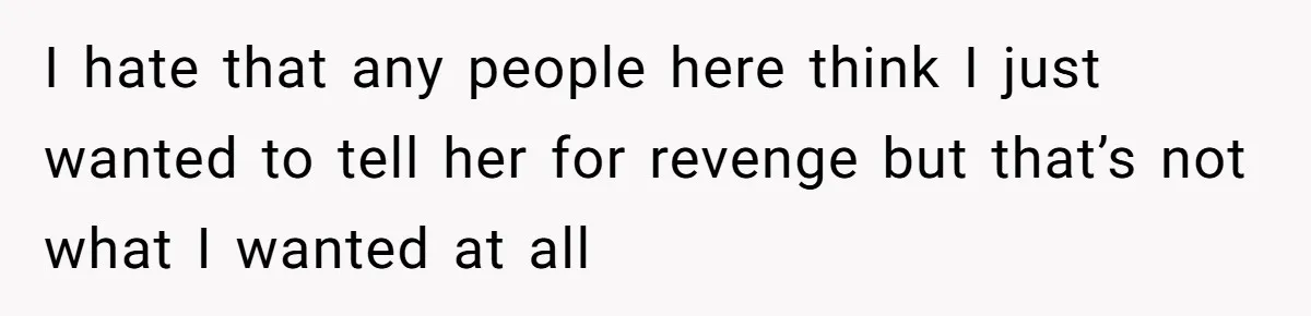 I hate that any people here think I just wanted to tell her for revenge but that’s not what I wanted at all
