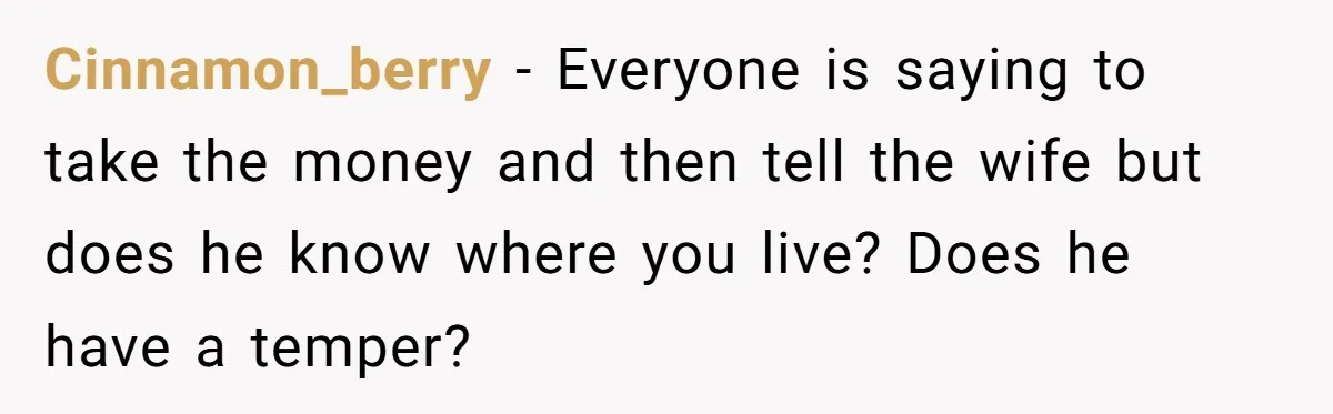 Cinnamon_berry − Everyone is saying to take the money and then tell the wife but does he know where you live? Does he have a temper?