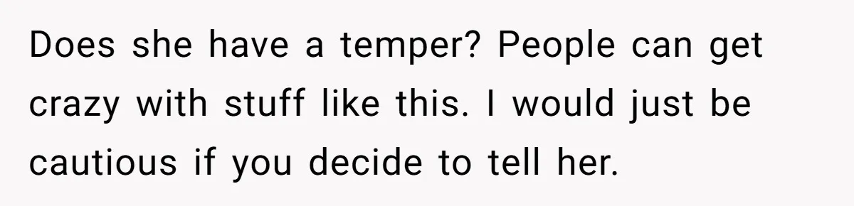 Does she have a temper? People can get crazy with stuff like this. I would just be cautious if you decide to tell her.