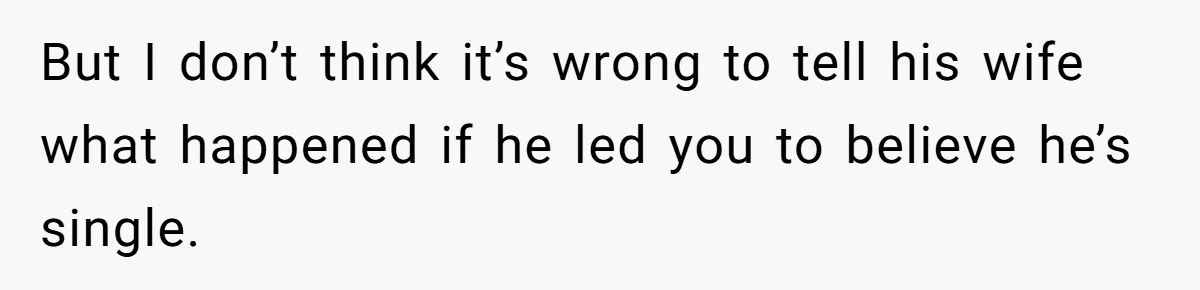 But I don’t think it’s wrong to tell his wife what happened if he led you to believe he’s single.