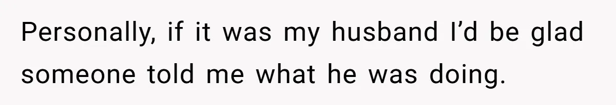 Personally, if it was my husband I’d be glad someone told me what he was doing.