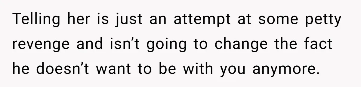 Telling her is just an attempt at some petty revenge and isn’t going to change the fact he doesn’t want to be with you anymore.