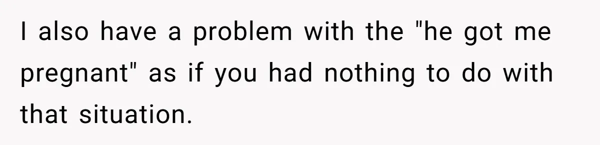 I also have a problem with the "he got me pregnant" as if you had nothing to do with that situation.