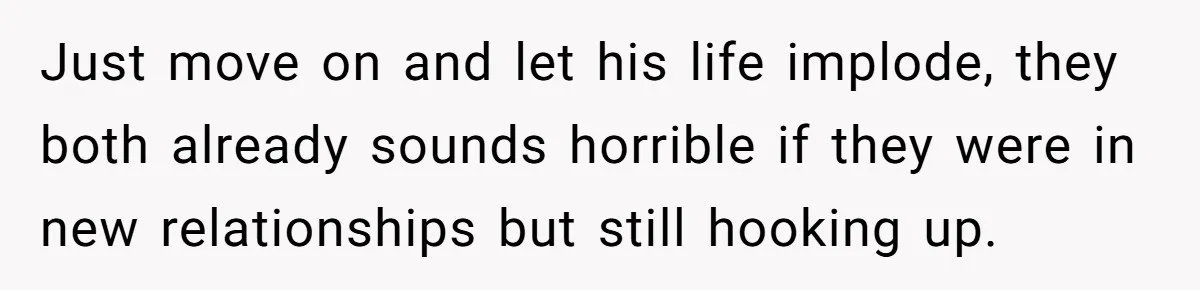 Just move on and let his life implode, they both already sounds horrible if they were in new relationships but still hooking up.
