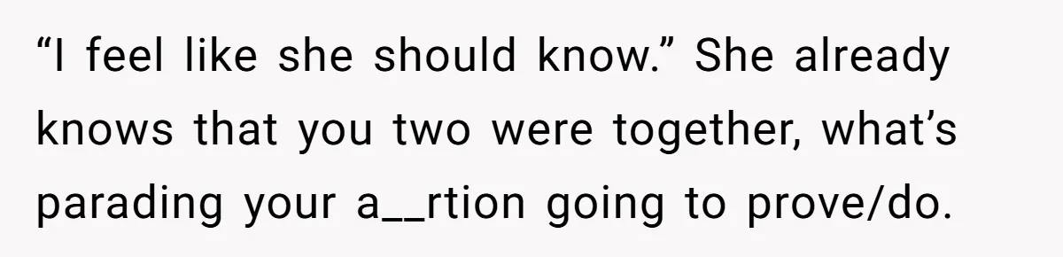 “I feel like she should know.” She already knows that you two were together, what’s parading your a__rtion going to prove/do.