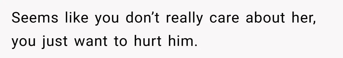Seems like you don’t really care about her, you just want to hurt him.